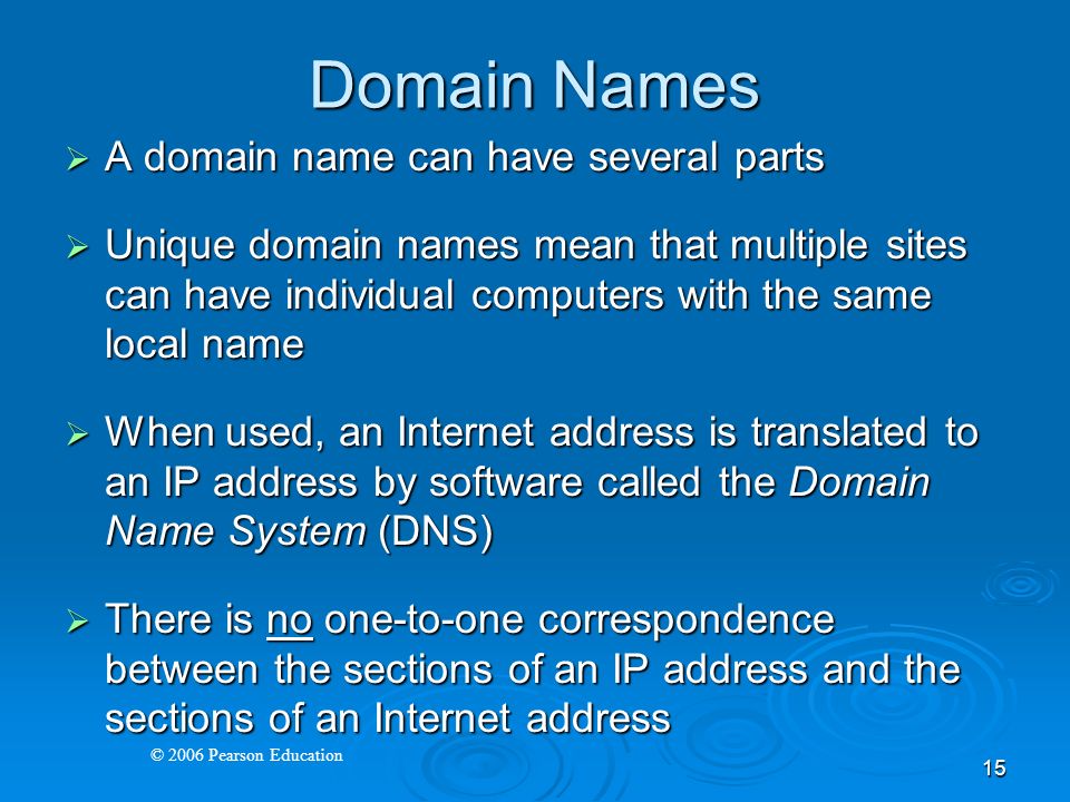 © 2006 Pearson Education 15 Domain Names  A domain name can have several parts  Unique domain names mean that multiple sites can have individual computers with the same local name  When used, an Internet address is translated to an IP address by software called the Domain Name System (DNS)  There is no one-to-one correspondence between the sections of an IP address and the sections of an Internet address