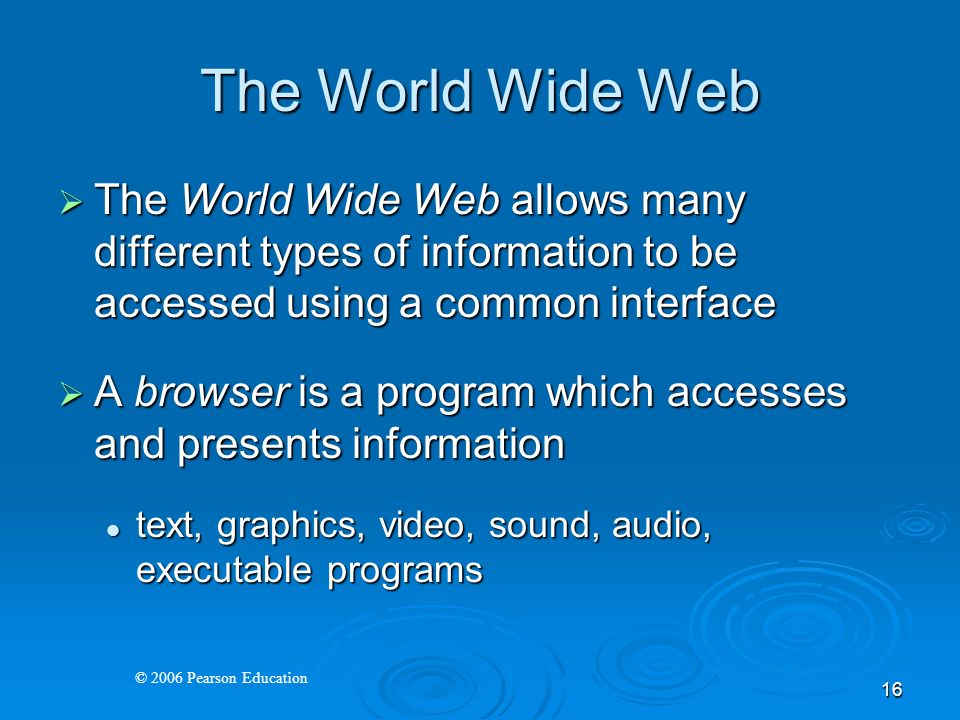 © 2006 Pearson Education 16 The World Wide Web  The World Wide Web allows many different types of information to be accessed using a common interface  A browser is a program which accesses and presents information text, graphics, video, sound, audio, executable programs text, graphics, video, sound, audio, executable programs