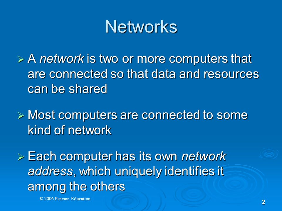 © 2006 Pearson Education 2 Networks  A network is two or more computers that are connected so that data and resources can be shared  Most computers are connected to some kind of network  Each computer has its own network address, which uniquely identifies it among the others