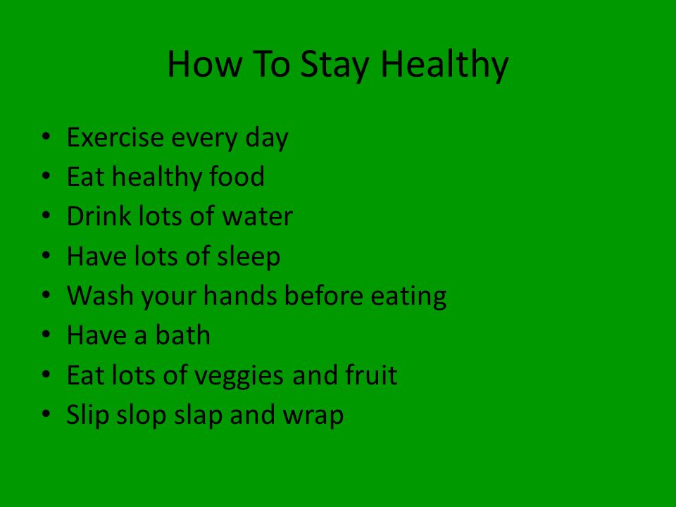 How To Stay Healthy Exercise every day Eat healthy food Drink lots of water Have lots of sleep Wash your hands before eating Have a bath Eat lots of veggies and fruit Slip slop slap and wrap