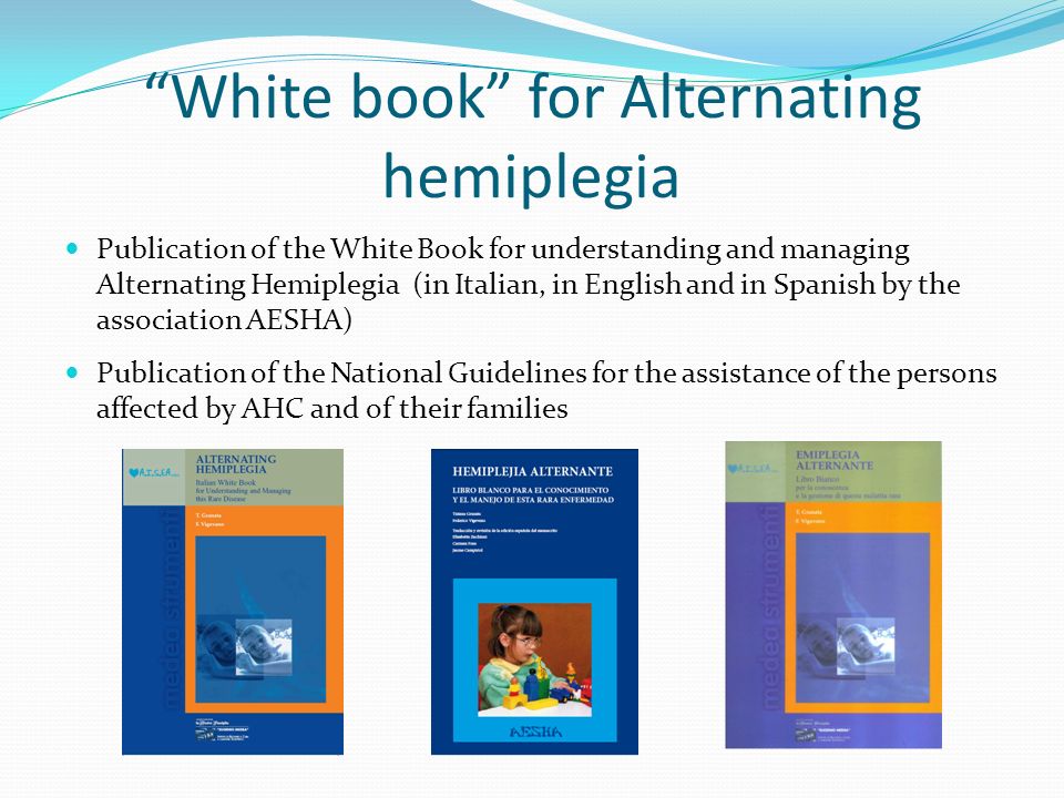 White book for Alternating hemiplegia Publication of the White Book for understanding and managing Alternating Hemiplegia (in Italian, in English and in Spanish by the association AESHA) Publication of the National Guidelines for the assistance of the persons affected by AHC and of their families