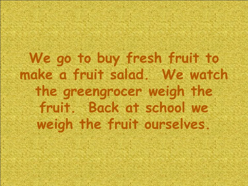 We go to buy fresh fruit to make a fruit salad. We watch the greengrocer weigh the fruit.