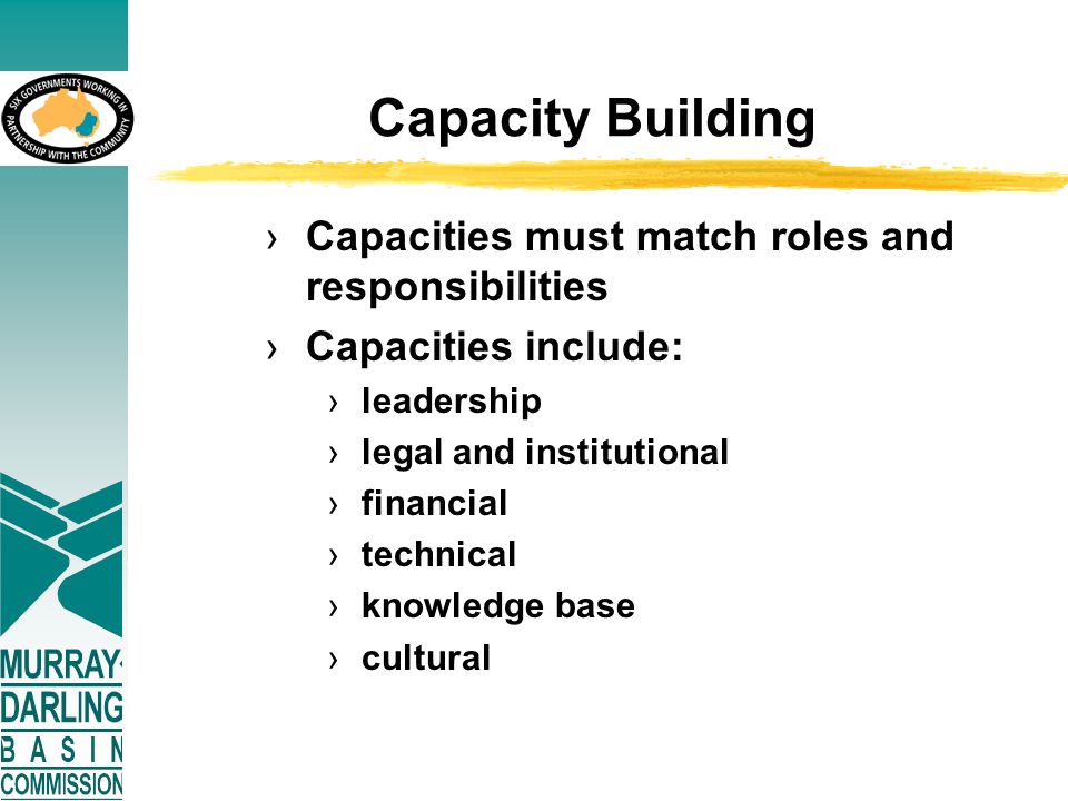 Capacity Building ›Capacities must match roles and responsibilities ›Capacities include: ›leadership ›legal and institutional ›financial ›technical ›knowledge base ›cultural