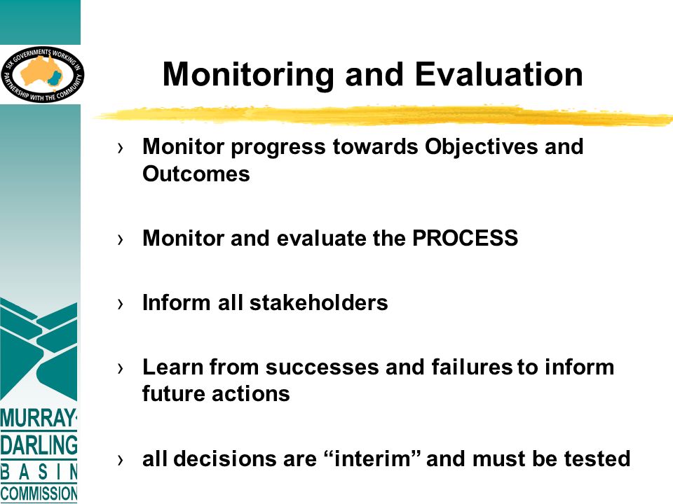 Monitoring and Evaluation ›Monitor progress towards Objectives and Outcomes ›Monitor and evaluate the PROCESS ›Inform all stakeholders ›Learn from successes and failures to inform future actions ›all decisions are interim and must be tested