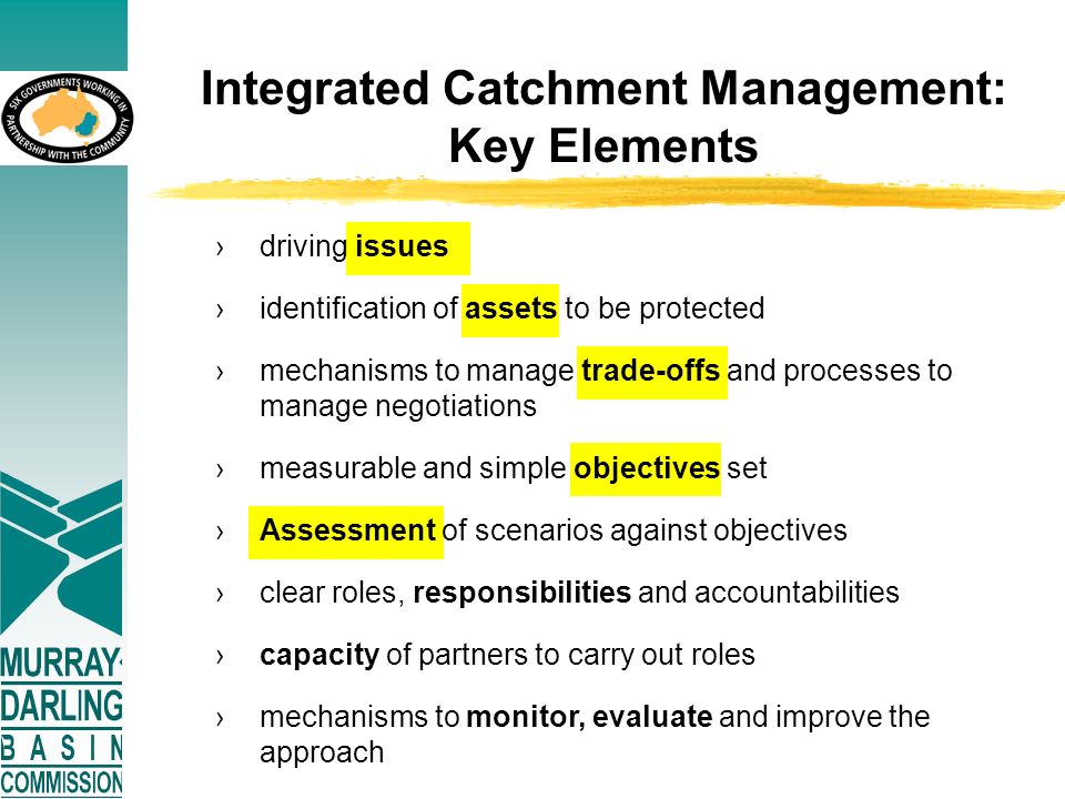 Integrated Catchment Management: Key Elements ›driving issues ›identification of assets to be protected ›mechanisms to manage trade-offs and processes to manage negotiations ›measurable and simple objectives set ›Assessment of scenarios against objectives ›clear roles, responsibilities and accountabilities ›capacity of partners to carry out roles ›mechanisms to monitor, evaluate and improve the approach