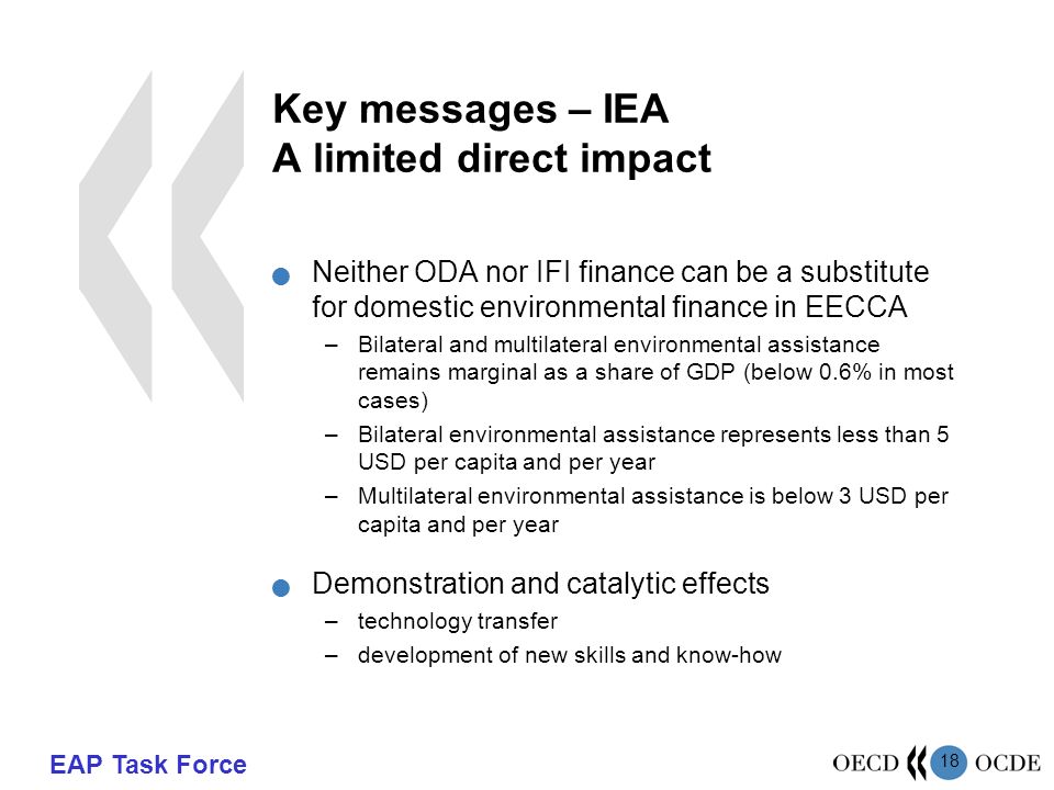 EAP Task Force 18 Key messages – IEA A limited direct impact Neither ODA nor IFI finance can be a substitute for domestic environmental finance in EECCA –Bilateral and multilateral environmental assistance remains marginal as a share of GDP (below 0.6% in most cases) –Bilateral environmental assistance represents less than 5 USD per capita and per year –Multilateral environmental assistance is below 3 USD per capita and per year Demonstration and catalytic effects –technology transfer –development of new skills and know-how