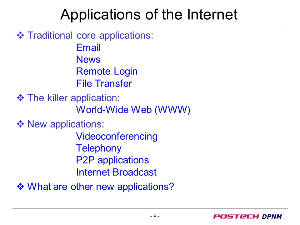 - 4 - DPNM Applications of the Internet  Traditional core applications:  News Remote Login File Transfer  The killer application: World-Wide Web (WWW)  New applications: Videoconferencing Telephony P2P applications Internet Broadcast  What are other new applications