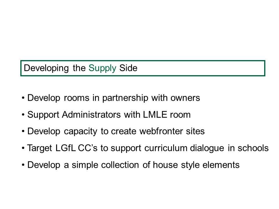 Developing the Supply Side Develop rooms in partnership with owners Support Administrators with LMLE room Develop capacity to create webfronter sites Target LGfL CC’s to support curriculum dialogue in schools Develop a simple collection of house style elements