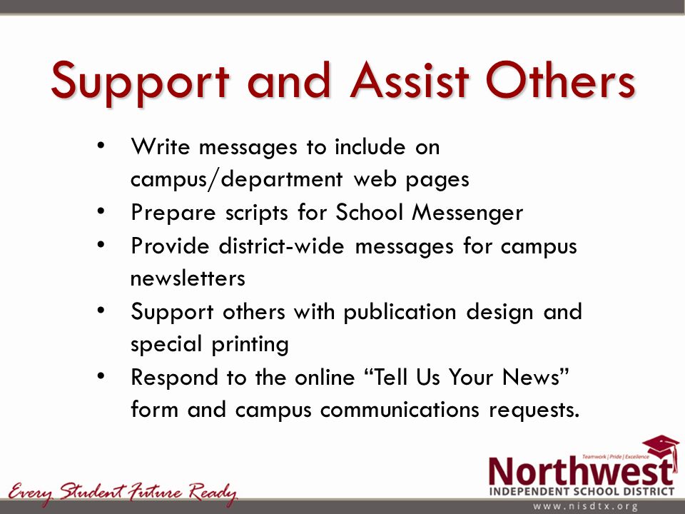Support and Assist Others Write messages to include on campus/department web pages Prepare scripts for School Messenger Provide district-wide messages for campus newsletters Support others with publication design and special printing Respond to the online Tell Us Your News form and campus communications requests.