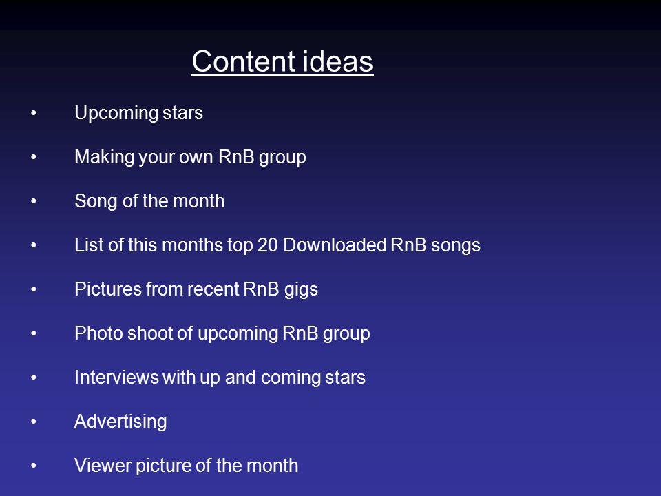 Content ideas Upcoming stars Making your own RnB group Song of the month List of this months top 20 Downloaded RnB songs Pictures from recent RnB gigs Photo shoot of upcoming RnB group Interviews with up and coming stars Advertising Viewer picture of the month