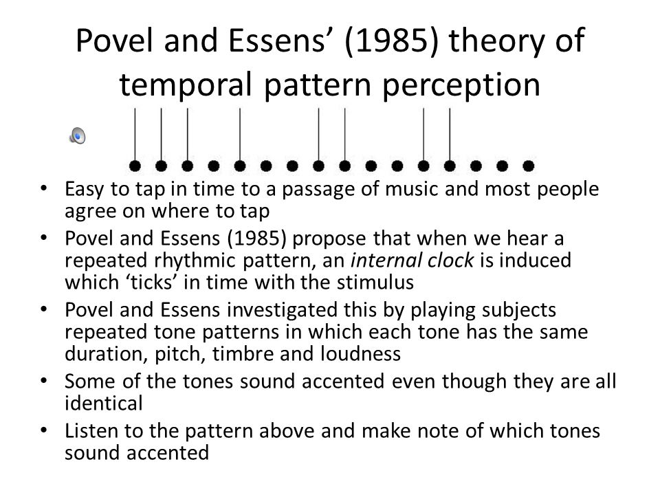 Povel and Essens’ (1985) theory of temporal pattern perception Easy to tap in time to a passage of music and most people agree on where to tap Povel and Essens (1985) propose that when we hear a repeated rhythmic pattern, an internal clock is induced which ‘ticks’ in time with the stimulus Povel and Essens investigated this by playing subjects repeated tone patterns in which each tone has the same duration, pitch, timbre and loudness Some of the tones sound accented even though they are all identical Listen to the pattern above and make note of which tones sound accented