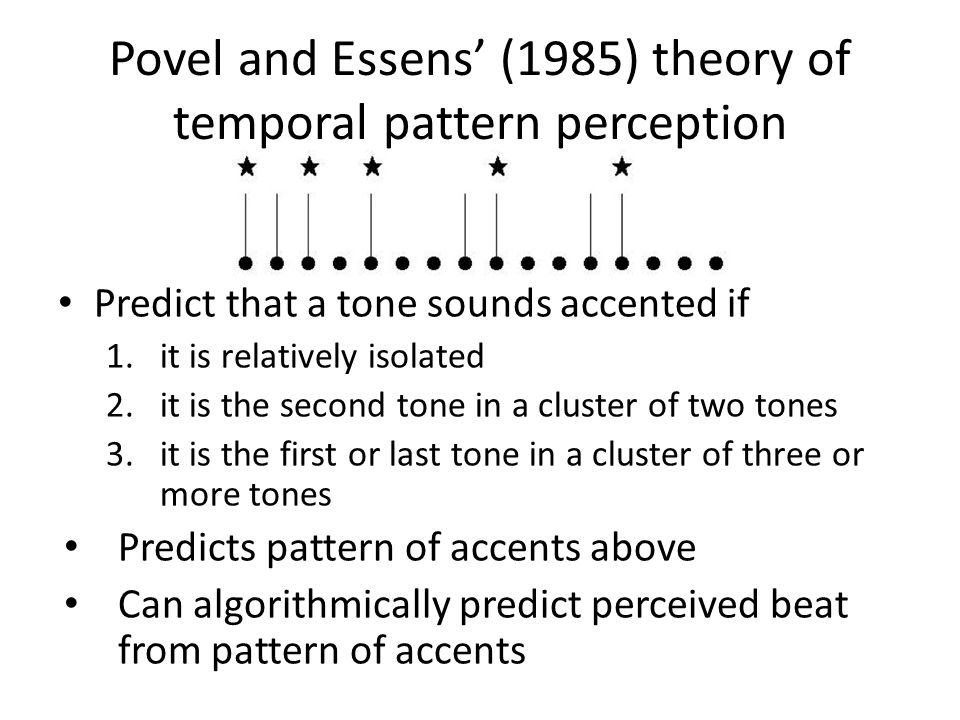 Povel and Essens’ (1985) theory of temporal pattern perception Predict that a tone sounds accented if 1.it is relatively isolated 2.it is the second tone in a cluster of two tones 3.it is the first or last tone in a cluster of three or more tones Predicts pattern of accents above Can algorithmically predict perceived beat from pattern of accents