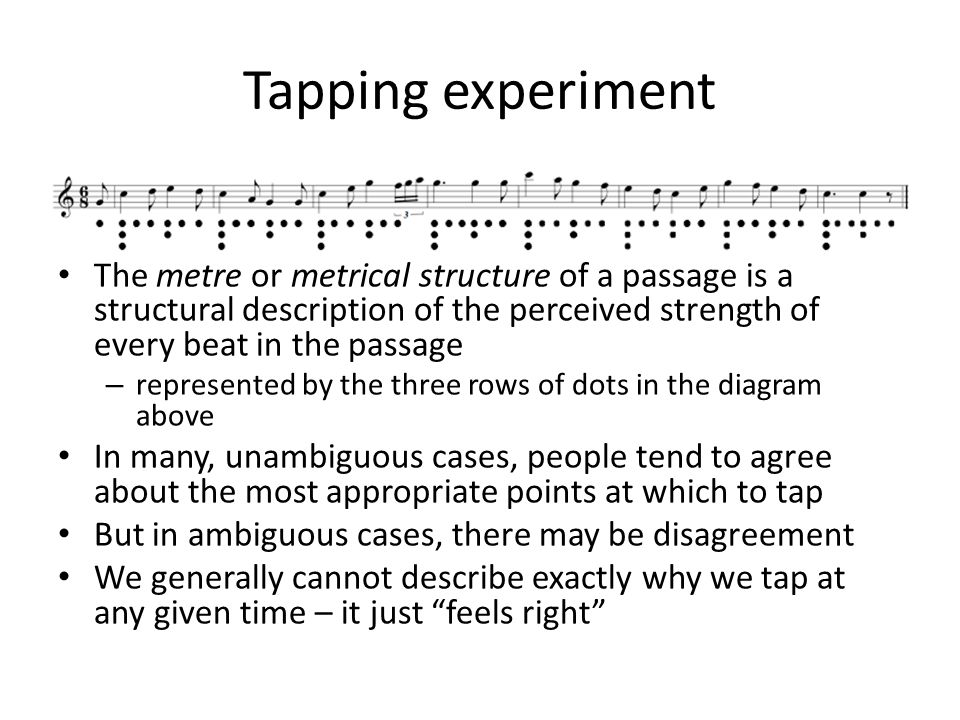 Tapping experiment The metre or metrical structure of a passage is a structural description of the perceived strength of every beat in the passage – represented by the three rows of dots in the diagram above In many, unambiguous cases, people tend to agree about the most appropriate points at which to tap But in ambiguous cases, there may be disagreement We generally cannot describe exactly why we tap at any given time – it just feels right
