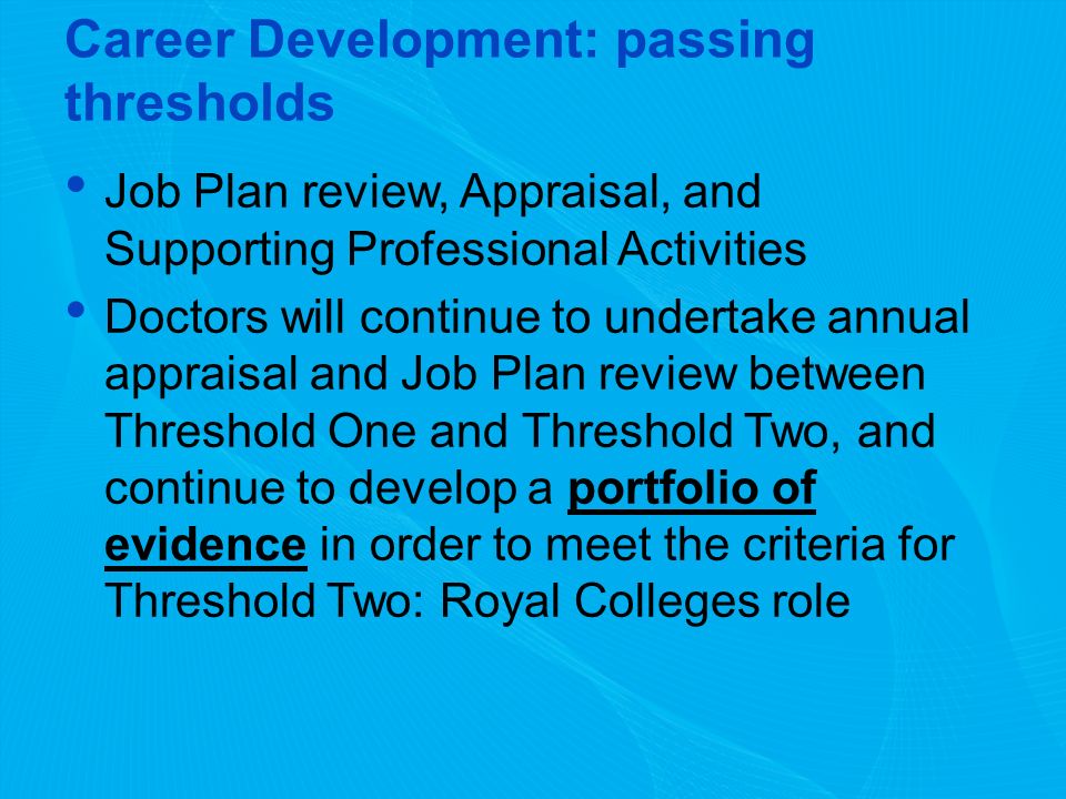Career Development: passing thresholds Job Plan review, Appraisal, and Supporting Professional Activities Doctors will continue to undertake annual appraisal and Job Plan review between Threshold One and Threshold Two, and continue to develop a portfolio of evidence in order to meet the criteria for Threshold Two: Royal Colleges role