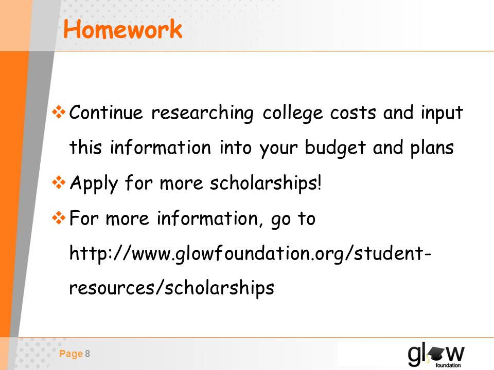 Page 8 Homework  Continue researching college costs and input this information into your budget and plans  Apply for more scholarships.