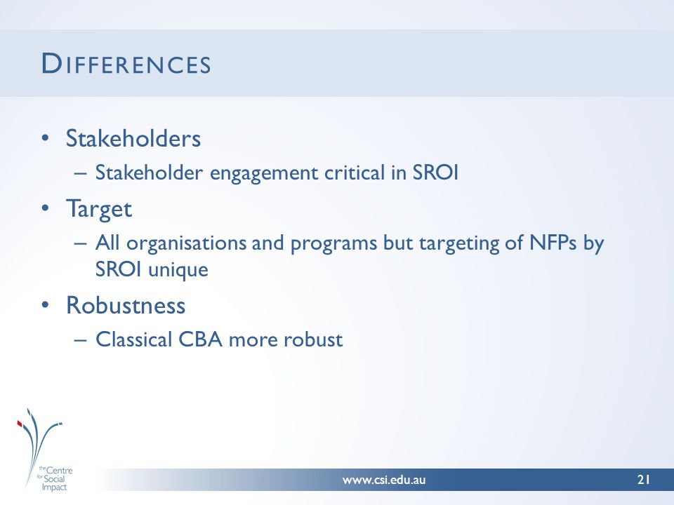 D IFFERENCES Stakeholders – Stakeholder engagement critical in SROI Target – All organisations and programs but targeting of NFPs by SROI unique Robustness – Classical CBA more robust