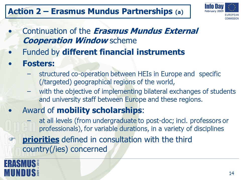 14 Action 2 – Erasmus Mundus Partnerships (a) Continuation of the Erasmus Mundus External Cooperation Window scheme Funded by different financial instruments Fosters: –structured co-operation between HEIs in Europe and specific (/targeted) geographical regions of the world, –with the objective of implementing bilateral exchanges of students and university staff between Europe and these regions.