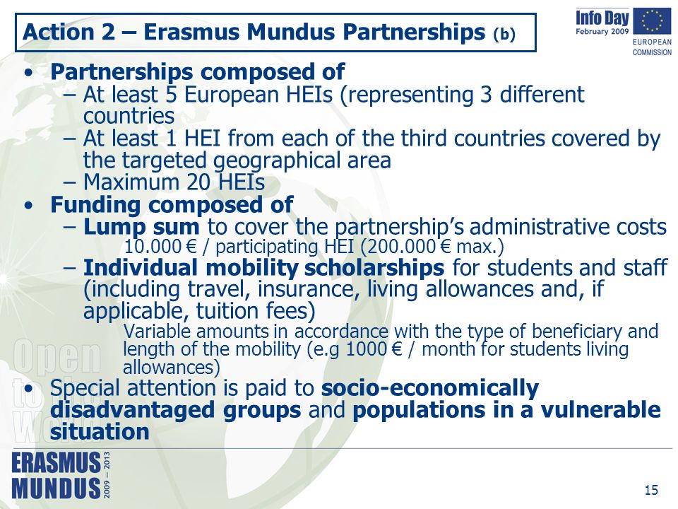 15 Action 2 – Erasmus Mundus Partnerships (b) Partnerships composed of –At least 5 European HEIs (representing 3 different countries –At least 1 HEI from each of the third countries covered by the targeted geographical area –Maximum 20 HEIs Funding composed of –Lump sum to cover the partnership’s administrative costs € / participating HEI ( € max.) –Individual mobility scholarships for students and staff (including travel, insurance, living allowances and, if applicable, tuition fees) Variable amounts in accordance with the type of beneficiary and length of the mobility (e.g 1000 € / month for students living allowances) Special attention is paid to socio-economically disadvantaged groups and populations in a vulnerable situation