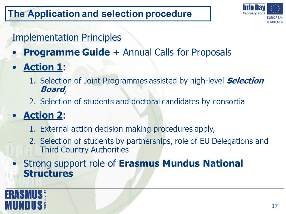 17 The Application and selection procedure Implementation Principles Programme Guide + Annual Calls for Proposals Action 1: 1.Selection of Joint Programmes assisted by high-level Selection Board, 2.Selection of students and doctoral candidates by consortia Action 2: 1.External action decision making procedures apply, 2.Selection of students by partnerships, role of EU Delegations and Third Country Authorities Strong support role of Erasmus Mundus National Structures