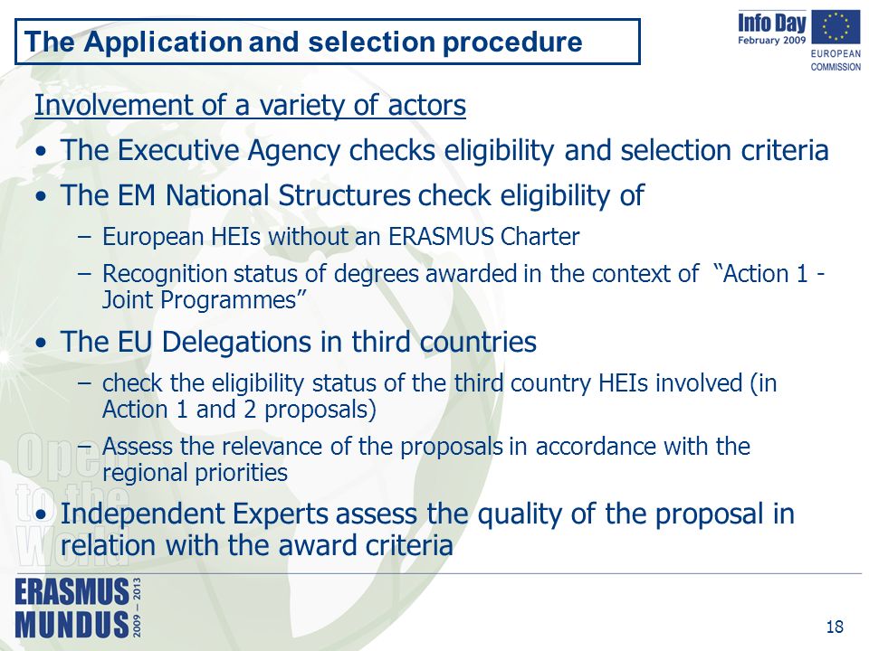 18 The Application and selection procedure Involvement of a variety of actors The Executive Agency checks eligibility and selection criteria The EM National Structures check eligibility of –European HEIs without an ERASMUS Charter –Recognition status of degrees awarded in the context of Action 1 - Joint Programmes The EU Delegations in third countries –check the eligibility status of the third country HEIs involved (in Action 1 and 2 proposals) –Assess the relevance of the proposals in accordance with the regional priorities Independent Experts assess the quality of the proposal in relation with the award criteria