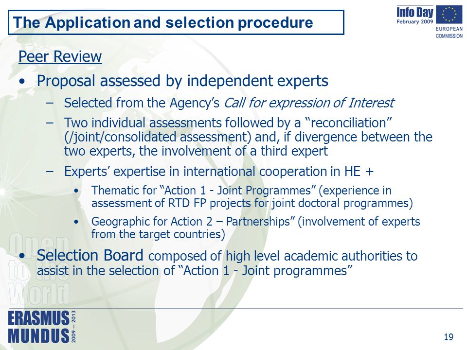 19 The Application and selection procedure Peer Review Proposal assessed by independent experts –Selected from the Agency’s Call for expression of Interest –Two individual assessments followed by a reconciliation (/joint/consolidated assessment) and, if divergence between the two experts, the involvement of a third expert –Experts’ expertise in international cooperation in HE + Thematic for Action 1 - Joint Programmes (experience in assessment of RTD FP projects for joint doctoral programmes) Geographic for Action 2 – Partnerships (involvement of experts from the target countries) Selection Board composed of high level academic authorities to assist in the selection of Action 1 - Joint programmes