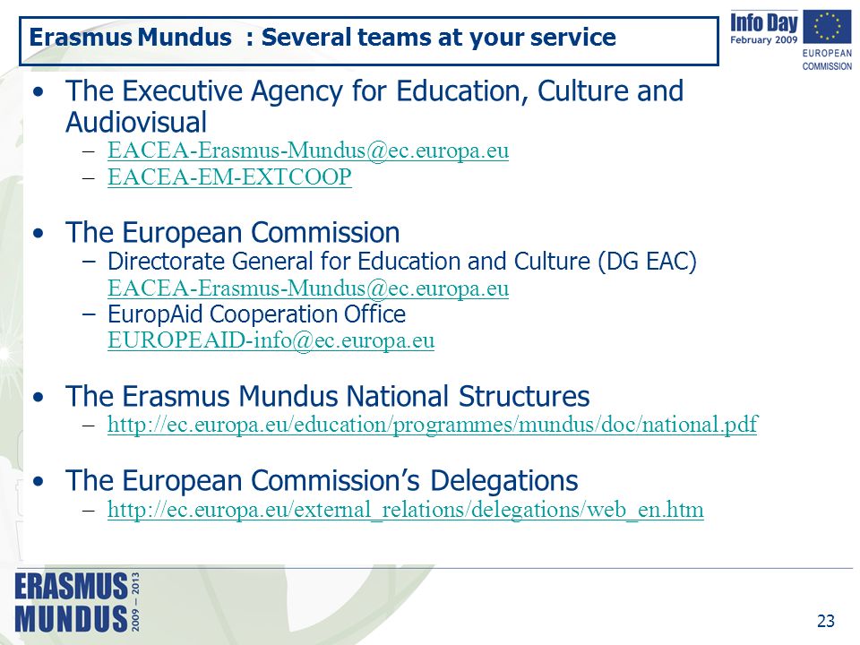 23 Erasmus Mundus : Several teams at your service The Executive Agency for Education, Culture and Audiovisual –EACEA-EM-EXTCOOPEACEA-EM-EXTCOOP The European Commission –Directorate General for Education and Culture (DG EAC) –EuropAid Cooperation Office The Erasmus Mundus National Structures –  The European Commission’s Delegations –