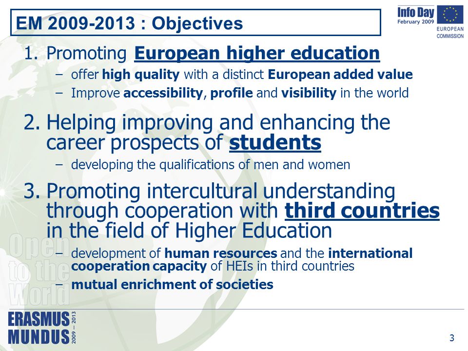 3 EM : Objectives 1.Promoting European higher education –offer high quality with a distinct European added value –Improve accessibility, profile and visibility in the world 2.Helping improving and enhancing the career prospects of students –developing the qualifications of men and women 3.Promoting intercultural understanding through cooperation with third countries in the field of Higher Education –development of human resources and the international cooperation capacity of HEIs in third countries –mutual enrichment of societies
