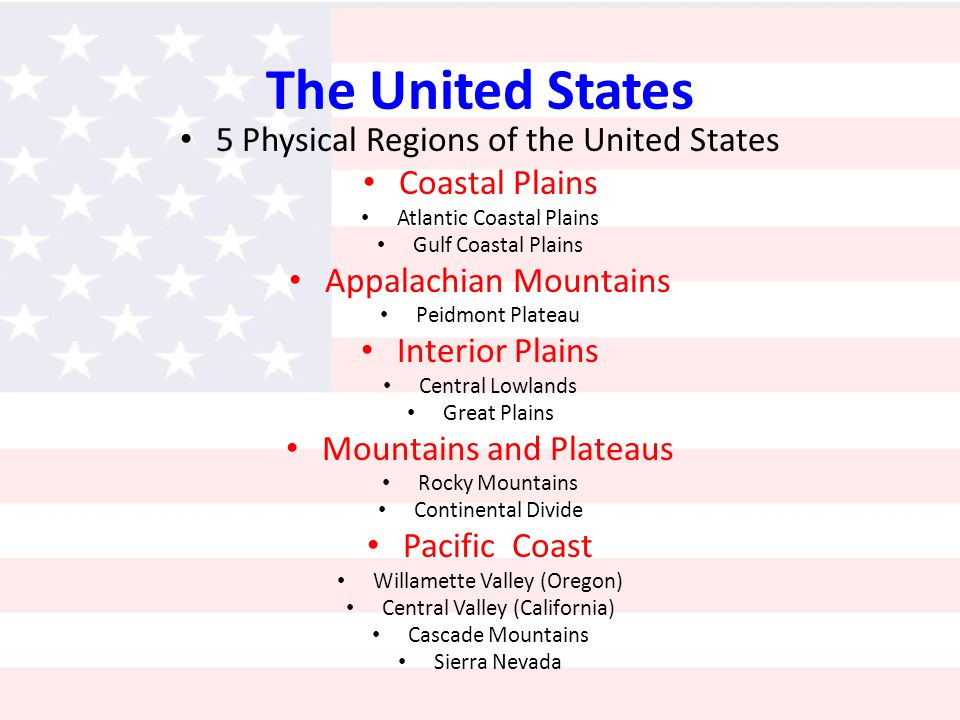 The United States 5 Physical Regions of the United States Coastal Plains Atlantic Coastal Plains Gulf Coastal Plains Appalachian Mountains Peidmont Plateau Interior Plains Central Lowlands Great Plains Mountains and Plateaus Rocky Mountains Continental Divide Pacific Coast Willamette Valley (Oregon) Central Valley (California) Cascade Mountains Sierra Nevada