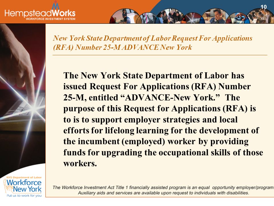 10 New York State Department of Labor Request For Applications (RFA) Number 25-M ADVANCE New York The New York State Department of Labor has issued Request For Applications (RFA) Number 25-M, entitled ADVANCE-New York. The purpose of this Request for Applications (RFA) is to is to support employer strategies and local efforts for lifelong learning for the development of the incumbent (employed) worker by providing funds for upgrading the occupational skills of those workers.