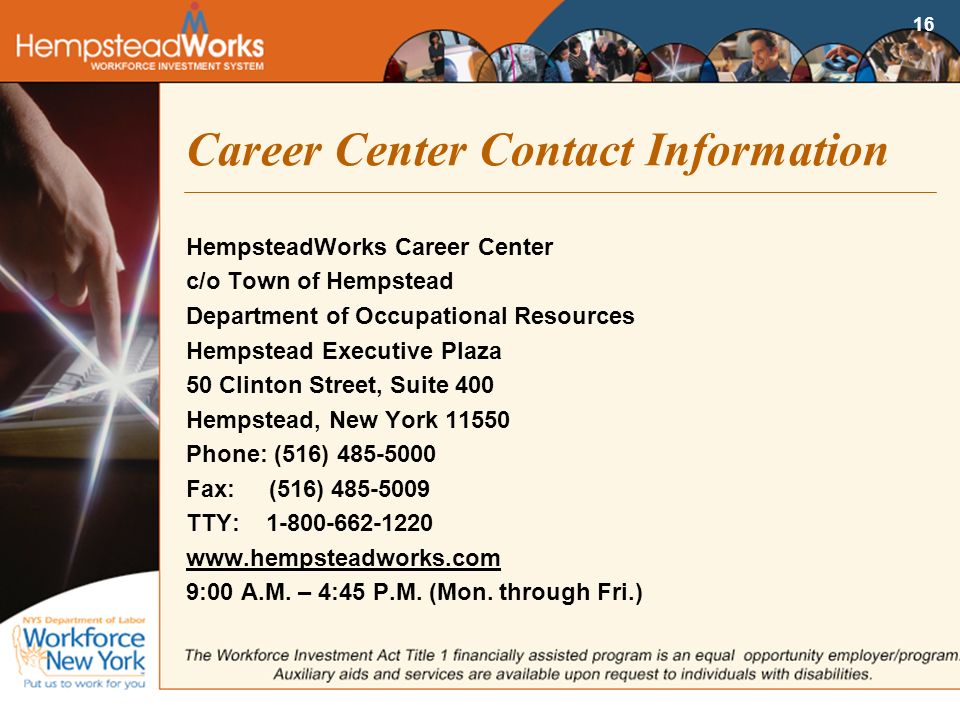 16 Career Center Contact Information HempsteadWorks Career Center c/o Town of Hempstead Department of Occupational Resources Hempstead Executive Plaza 50 Clinton Street, Suite 400 Hempstead, New York Phone: (516) Fax: (516) TTY: :00 A.M.