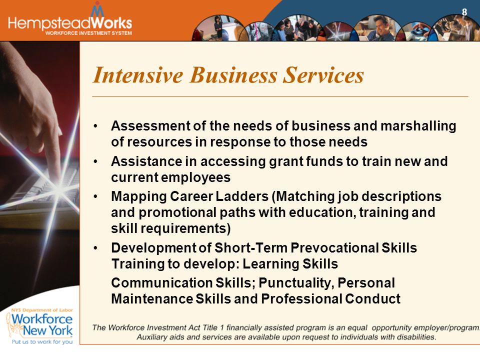 8 Intensive Business Services Assessment of the needs of business and marshalling of resources in response to those needs Assistance in accessing grant funds to train new and current employees Mapping Career Ladders (Matching job descriptions and promotional paths with education, training and skill requirements) Development of Short-Term Prevocational Skills Training to develop: Learning Skills Communication Skills; Punctuality, Personal Maintenance Skills and Professional Conduct