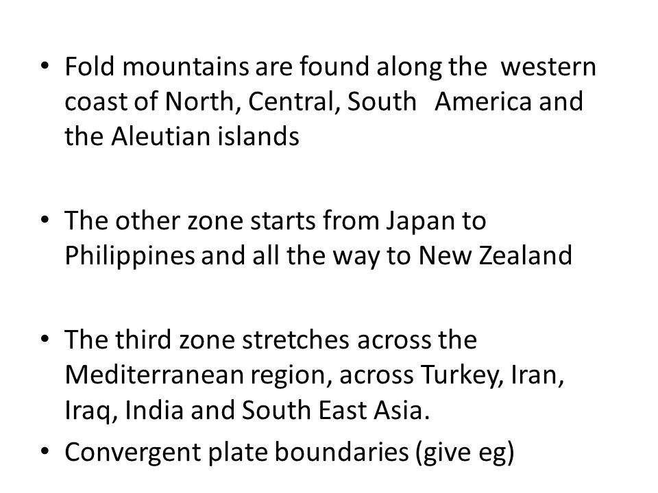 Fold mountains are found along the western coast of North, Central, South America and the Aleutian islands The other zone starts from Japan to Philippines and all the way to New Zealand The third zone stretches across the Mediterranean region, across Turkey, Iran, Iraq, India and South East Asia.