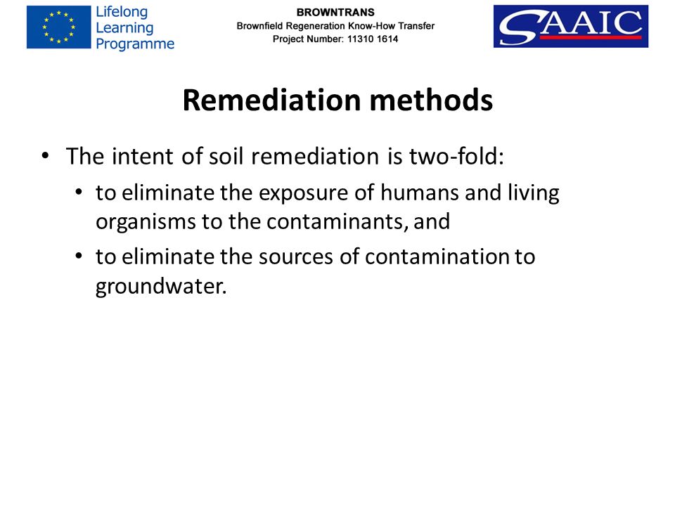 Remediation methods The intent of soil remediation is two-fold: to eliminate the exposure of humans and living organisms to the contaminants, and to eliminate the sources of contamination to groundwater.