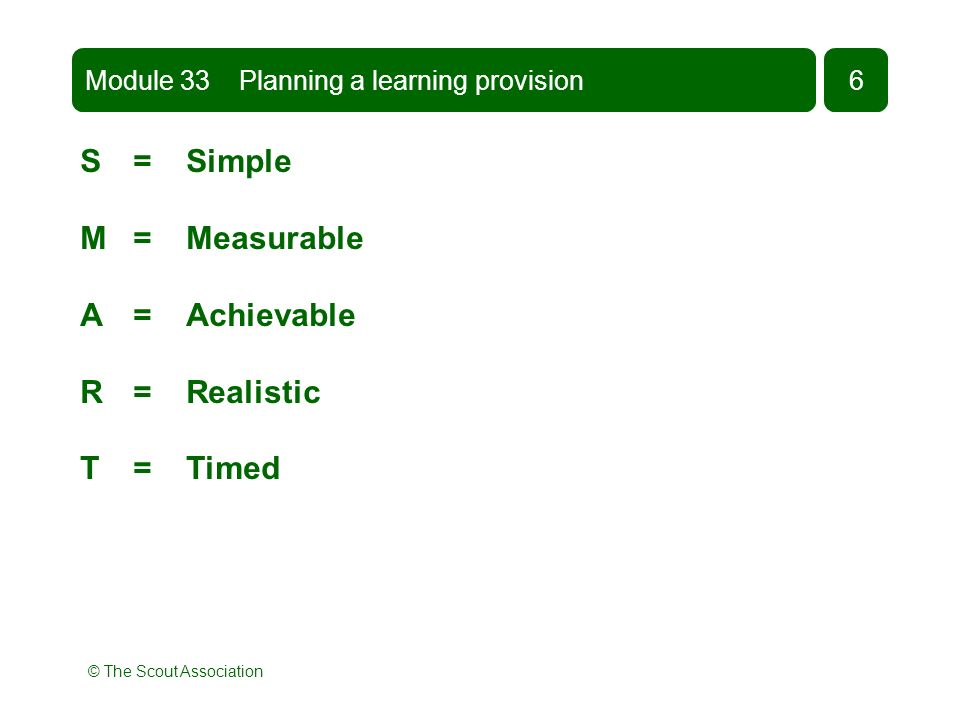 © The Scout Association S = Simple M = Measurable A = Achievable R = Realistic T = Timed Module 33 Planning a learning provision6