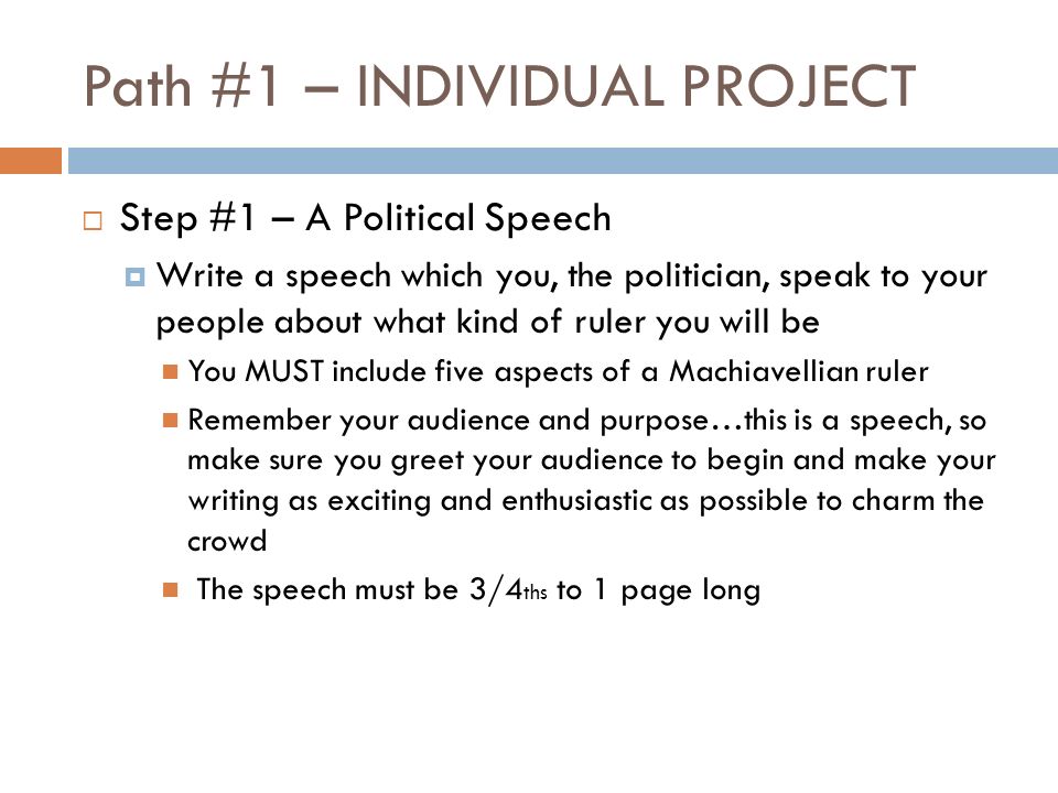 Path #1 – INDIVIDUAL PROJECT  Step #1 – A Political Speech  Write a speech which you, the politician, speak to your people about what kind of ruler you will be You MUST include five aspects of a Machiavellian ruler Remember your audience and purpose…this is a speech, so make sure you greet your audience to begin and make your writing as exciting and enthusiastic as possible to charm the crowd The speech must be 3/4 ths to 1 page long