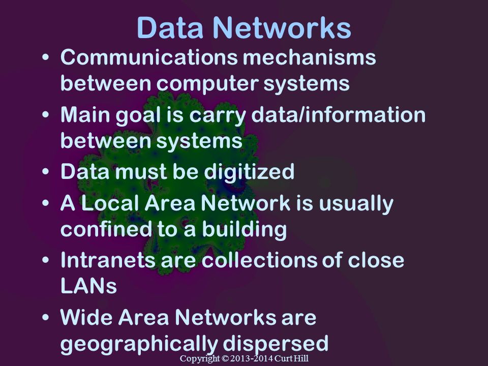 Data Networks Communications mechanisms between computer systems Main goal is carry data/information between systems Data must be digitized A Local Area Network is usually confined to a building Intranets are collections of close LANs Wide Area Networks are geographically dispersed Copyright © Curt Hill
