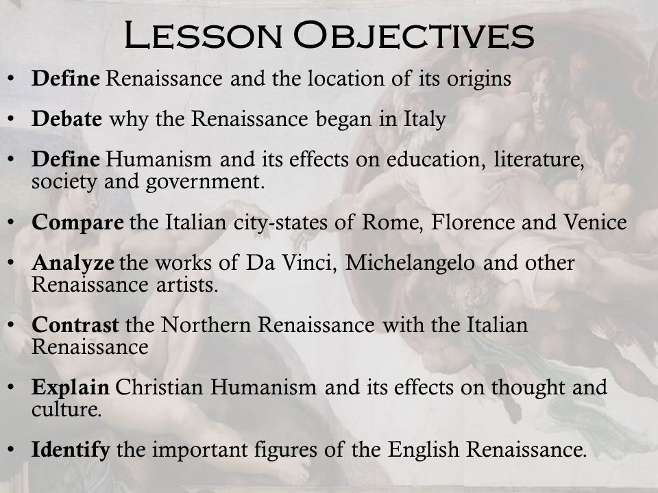 Lesson Objectives Define Renaissance and the location of its origins Debate why the Renaissance began in Italy Define Humanism and its effects on education, literature, society and government.