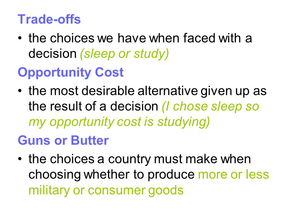 Trade-offs the choices we have when faced with a decision (sleep or study) Opportunity Cost the most desirable alternative given up as the result of a decision (I chose sleep so my opportunity cost is studying) Guns or Butter the choices a country must make when choosing whether to produce more or less military or consumer goods