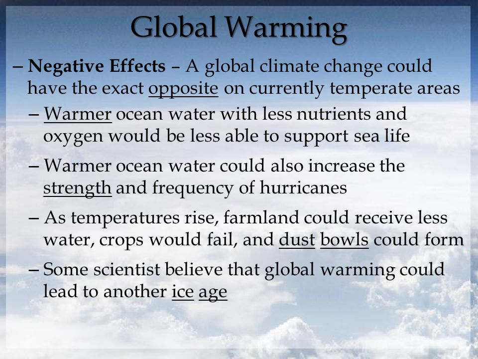 Global Warming – Negative Effects – A global climate change could have the exact opposite on currently temperate areas – Warmer ocean water with less nutrients and oxygen would be less able to support sea life – Warmer ocean water could also increase the strength and frequency of hurricanes – As temperatures rise, farmland could receive less water, crops would fail, and dust bowls could form – Some scientist believe that global warming could lead to another ice age