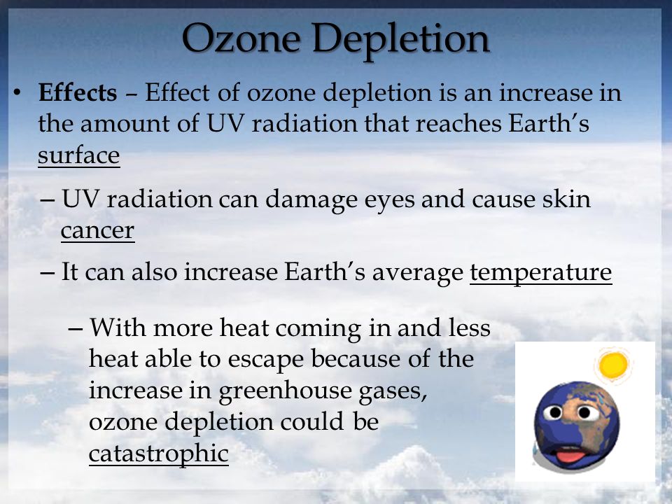 Ozone Depletion Effects – Effect of ozone depletion is an increase in the amount of UV radiation that reaches Earth’s surface – UV radiation can damage eyes and cause skin cancer – It can also increase Earth’s average temperature – With more heat coming in and less heat able to escape because of the increase in greenhouse gases, ozone depletion could be catastrophic