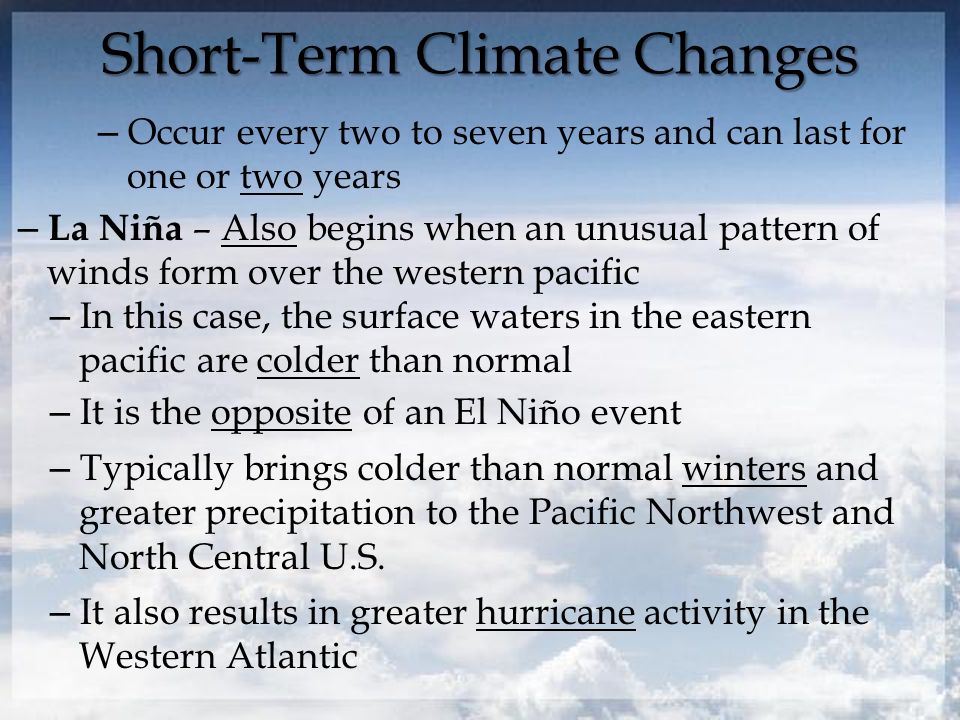 Short-Term Climate Changes – Occur every two to seven years and can last for one or two years – La Niña – Also begins when an unusual pattern of winds form over the western pacific – In this case, the surface waters in the eastern pacific are colder than normal – It is the opposite of an El Niño event – Typically brings colder than normal winters and greater precipitation to the Pacific Northwest and North Central U.S.