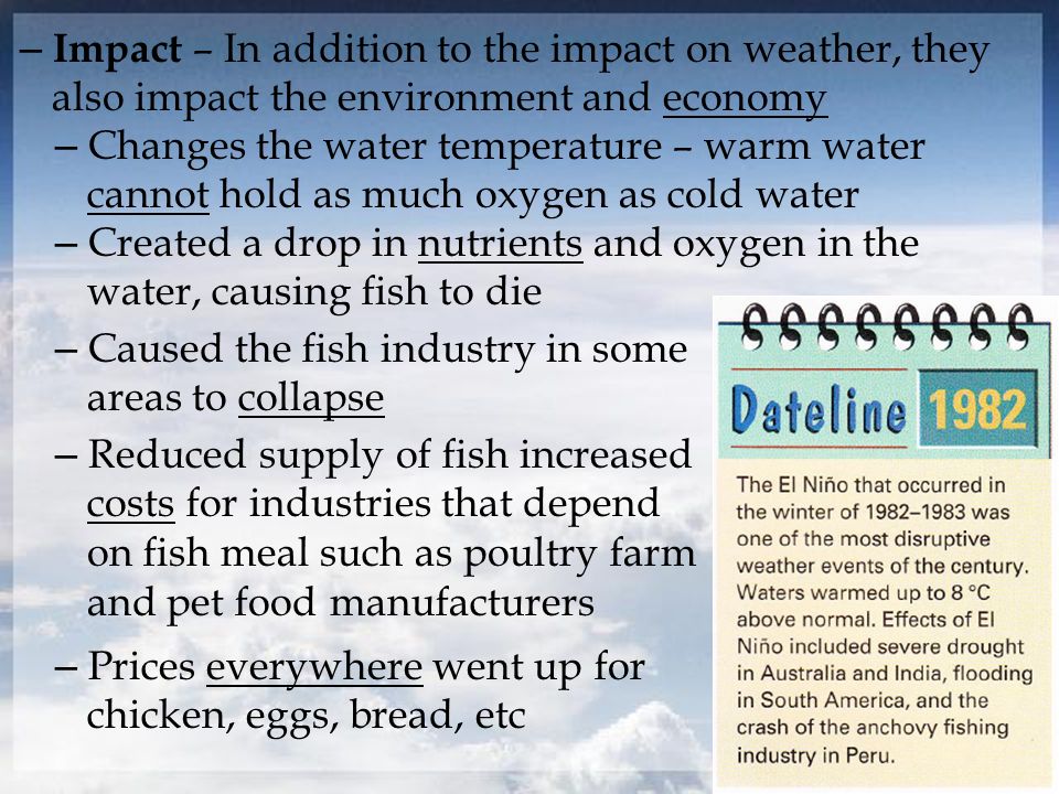 – Impact – In addition to the impact on weather, they also impact the environment and economy – Changes the water temperature – warm water cannot hold as much oxygen as cold water – Created a drop in nutrients and oxygen in the water, causing fish to die – Reduced supply of fish increased costs for industries that depend on fish meal such as poultry farm and pet food manufacturers – Caused the fish industry in some areas to collapse – Prices everywhere went up for chicken, eggs, bread, etc