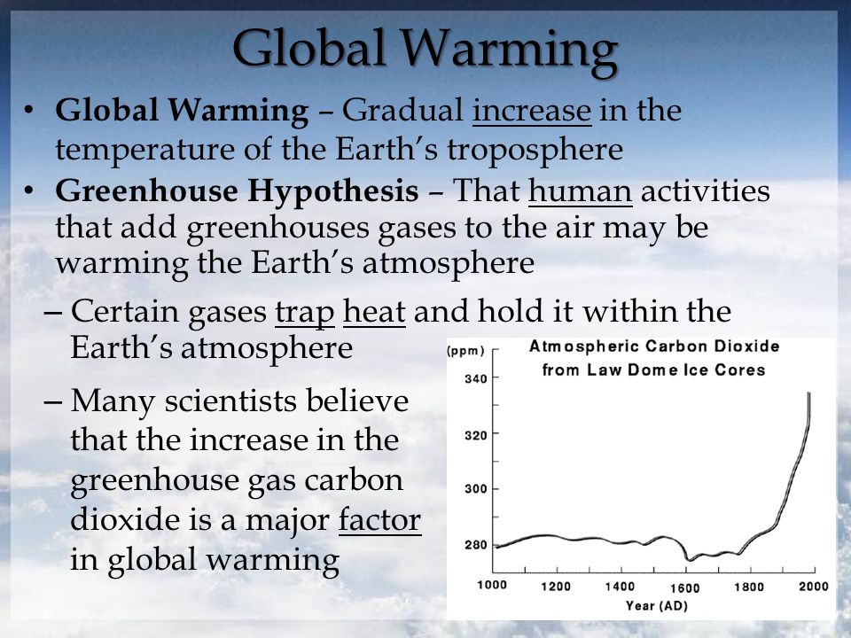 Global Warming Global Warming – Gradual increase in the temperature of the Earth’s troposphere – Certain gases trap heat and hold it within the Earth’s atmosphere – Many scientists believe that the increase in the greenhouse gas carbon dioxide is a major factor in global warming Greenhouse Hypothesis – That human activities that add greenhouses gases to the air may be warming the Earth’s atmosphere