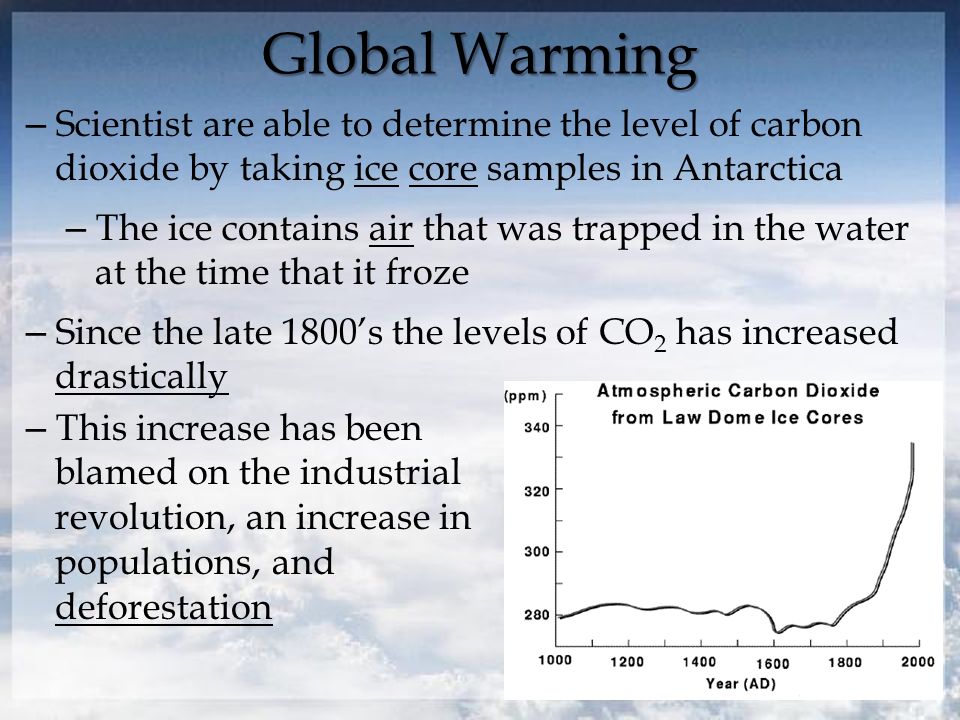 Global Warming – Scientist are able to determine the level of carbon dioxide by taking ice core samples in Antarctica – The ice contains air that was trapped in the water at the time that it froze – Since the late 1800’s the levels of CO 2 has increased drastically – This increase has been blamed on the industrial revolution, an increase in populations, and deforestation
