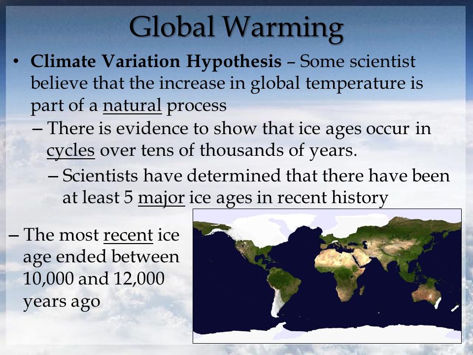 Global Warming Climate Variation Hypothesis – Some scientist believe that the increase in global temperature is part of a natural process – There is evidence to show that ice ages occur in cycles over tens of thousands of years.