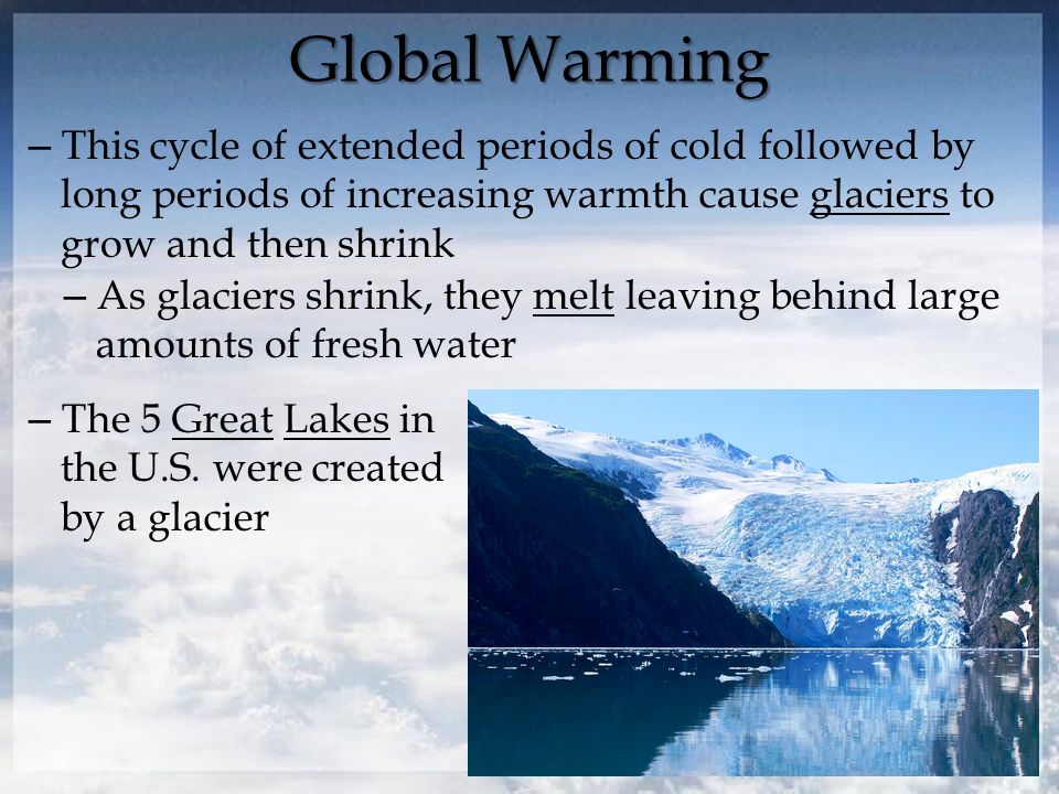 Global Warming – This cycle of extended periods of cold followed by long periods of increasing warmth cause glaciers to grow and then shrink – As glaciers shrink, they melt leaving behind large amounts of fresh water – The 5 Great Lakes in the U.S.