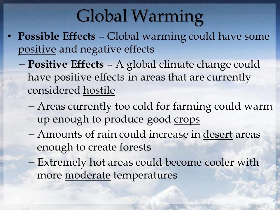 Global Warming Possible Effects – Global warming could have some positive and negative effects – Positive Effects – A global climate change could have positive effects in areas that are currently considered hostile – Areas currently too cold for farming could warm up enough to produce good crops – Amounts of rain could increase in desert areas enough to create forests – Extremely hot areas could become cooler with more moderate temperatures
