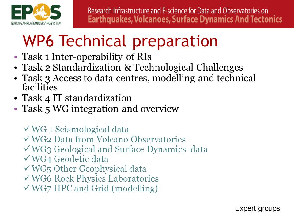 WP6 Technical preparation Task 1 Inter-operability of RIs Task 2 Standardization & Technological Challenges Task 3 Access to data centres, modelling and technical facilities Task 4 IT standardization Task 5 WG integration and overview WG 1 Seismological data WG2 Data from Volcano Observatories WG3 Geological and Surface Dynamics data WG4 Geodetic data WG5 Other Geophysical data WG6 Rock Physics Laboratories WG7 HPC and Grid (modelling) Expert groups