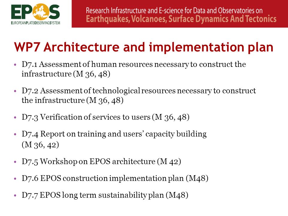D7.1 Assessment of human resources necessary to construct the infrastructure (M 36, 48) D7.2 Assessment of technological resources necessary to construct the infrastructure (M 36, 48) D7.3 Verification of services to users (M 36, 48) D7.4 Report on training and users’ capacity building (M 36, 42) D7.5 Workshop on EPOS architecture (M 42) D7.6 EPOS construction implementation plan (M48) D7.7 EPOS long term sustainability plan (M48) WP7 Architecture and implementation plan
