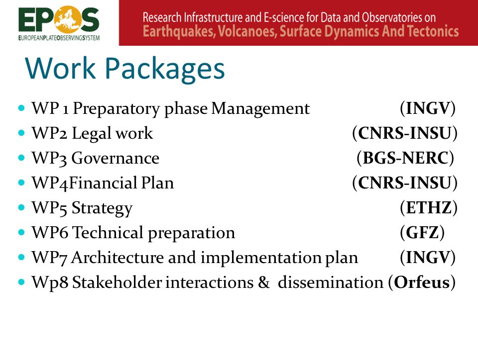 Work Packages WP 1 Preparatory phase Management(INGV) WP2 Legal work(CNRS-INSU) WP3 Governance (BGS-NERC) WP4Financial Plan(CNRS-INSU) WP5 Strategy(ETHZ) WP6 Technical preparation(GFZ) WP7 Architecture and implementation plan (INGV) Wp8 Stakeholder interactions & dissemination (Orfeus)